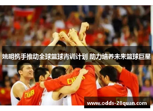 姚明携手推动全球篮球青训计划 助力培养未来篮球巨星