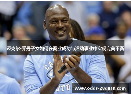 迈克尔·乔丹子女如何在商业成功与运动事业中实现完美平衡