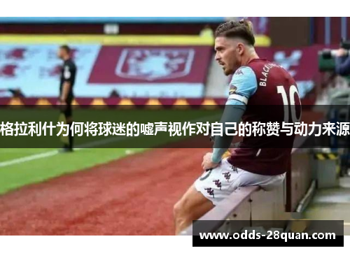 格拉利什为何将球迷的嘘声视作对自己的称赞与动力来源