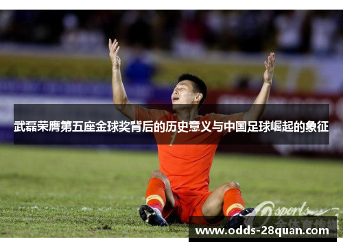 武磊荣膺第五座金球奖背后的历史意义与中国足球崛起的象征