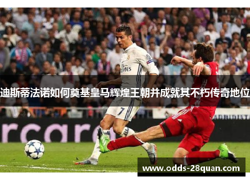 迪斯蒂法诺如何奠基皇马辉煌王朝并成就其不朽传奇地位